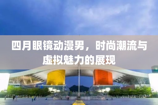 四月眼镜动漫男，时尚潮流与虚拟魅力的展现