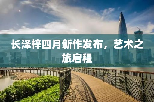 长泽梓四月新作发布，艺术之旅启程