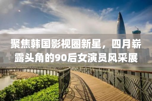 聚焦韩国影视圈新星，四月崭露头角的90后女演员风采展