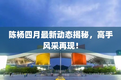 陈杨四月最新动态揭秘，高手风采再现！