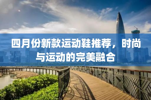 四月份新款运动鞋推荐，时尚与运动的完美融合