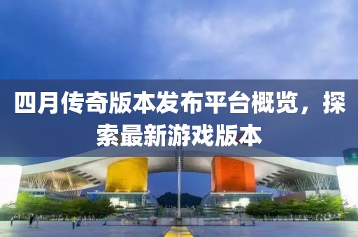 四月传奇版本发布平台概览，探索最新游戏版本