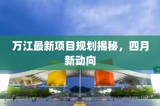 万江最新项目规划揭秘，四月新动向