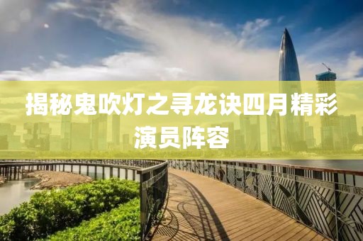 揭秘鬼吹灯之寻龙诀四月精彩演员阵容