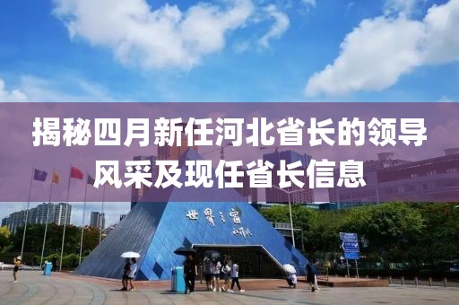 揭秘四月新任河北省长的领导风采及现任省长信息