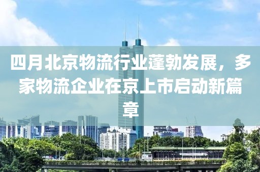 四月北京物流行业蓬勃发展，多家物流企业在京上市启动新篇章