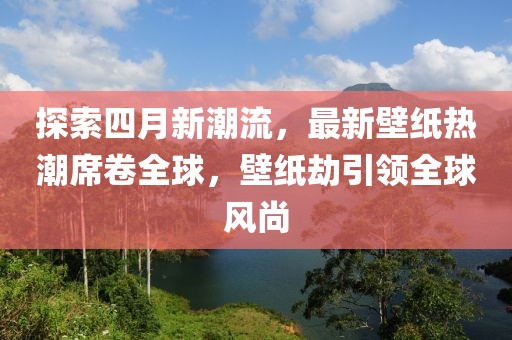 探索四月新潮流，最新壁纸热潮席卷全球，壁纸劫引领全球风尚