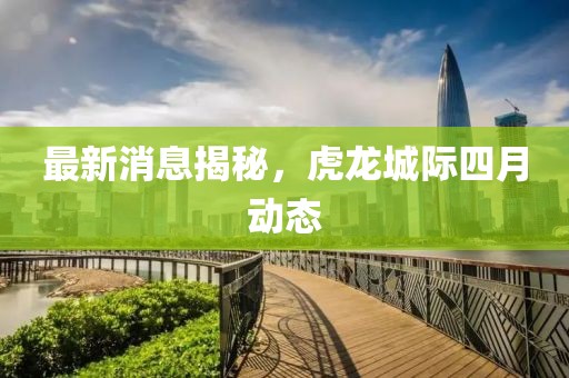 最新消息揭秘，虎龙城际四月动态