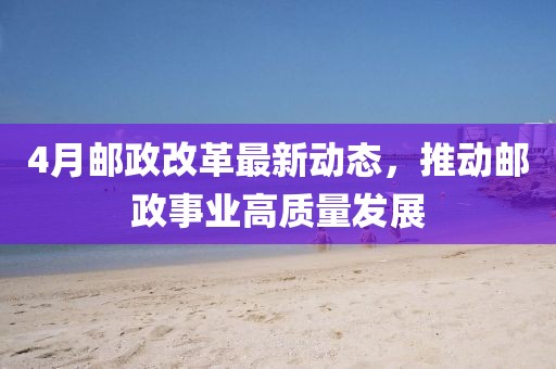 4月邮政改革最新动态，推动邮政事业高质量发展