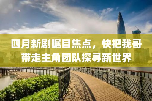 四月新剧瞩目焦点，快把我哥带走主角团队探寻新世界
