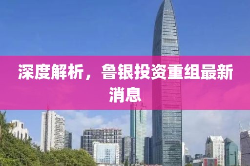 深度解析，鲁银投资重组最新消息