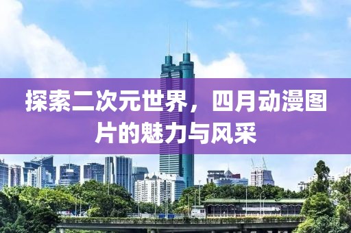 探索二次元世界，四月动漫图片的魅力与风采