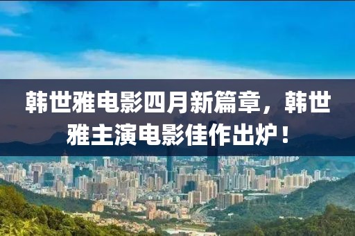 韩世雅电影四月新篇章，韩世雅主演电影佳作出炉！