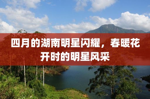 四月的湖南明星闪耀，春暖花开时的明星风采