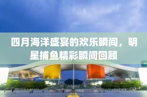 四月海洋盛宴的欢乐瞬间，明星捕鱼精彩瞬间回顾