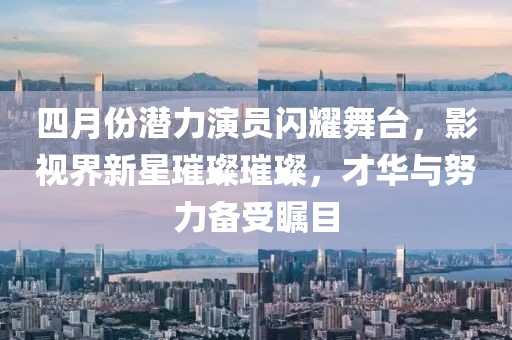 四月份潜力演员闪耀舞台，影视界新星璀璨璀璨，才华与努力备受瞩目