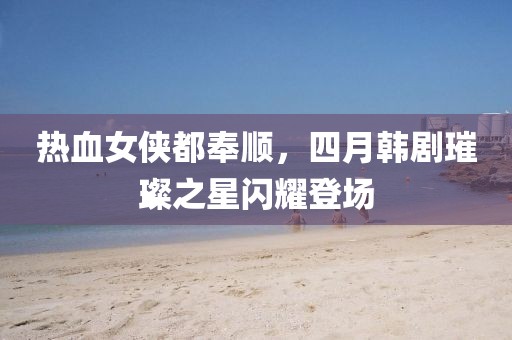 热血女侠都奉顺，四月韩剧璀璨之星闪耀登场