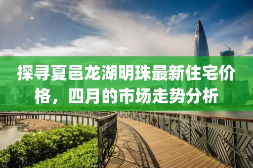 探寻夏邑龙湖明珠最新住宅价格，四月的市场走势分析
