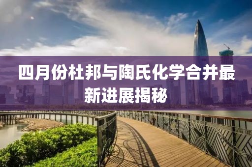 四月份杜邦与陶氏化学合并最新进展揭秘