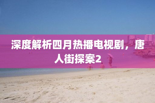深度解析四月热播电视剧，唐人街探案2