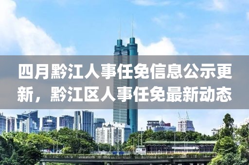 四月黔江人事任免信息公示更新，黔江区人事任免最新动态