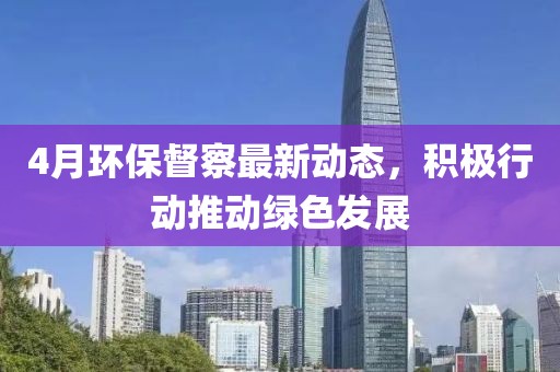 4月环保督察最新动态，积极行动推动绿色发展