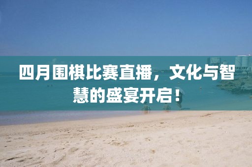 四月围棋比赛直播，文化与智慧的盛宴开启！