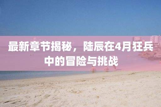 最新章节揭秘，陆辰在4月狂兵中的冒险与挑战