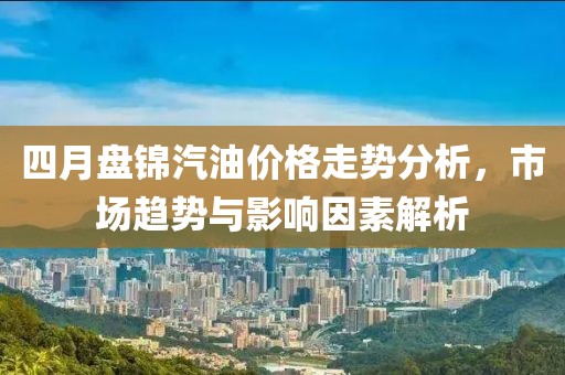 四月盘锦汽油价格走势分析，市场趋势与影响因素解析