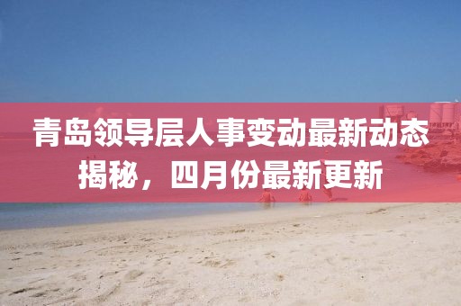 青岛领导层人事变动最新动态揭秘，四月份最新更新