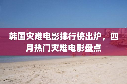 韩国灾难电影排行榜出炉，四月热门灾难电影盘点