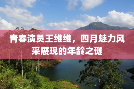 青春演员王维维，四月魅力风采展现的年龄之谜
