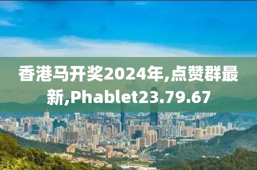 香港马开奖2024年,点赞群最新,Phablet23.79.67
