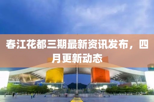 春江花都三期最新资讯发布，四月更新动态