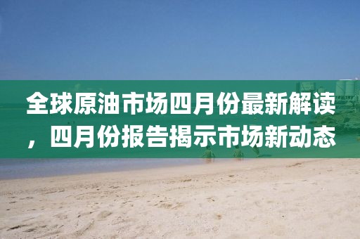 全球原油市场四月份最新解读，四月份报告揭示市场新动态