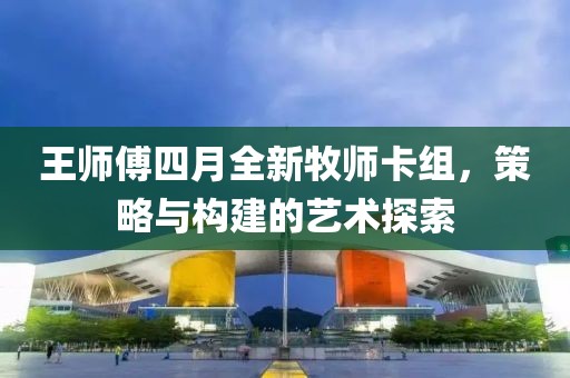 王师傅四月全新牧师卡组，策略与构建的艺术探索