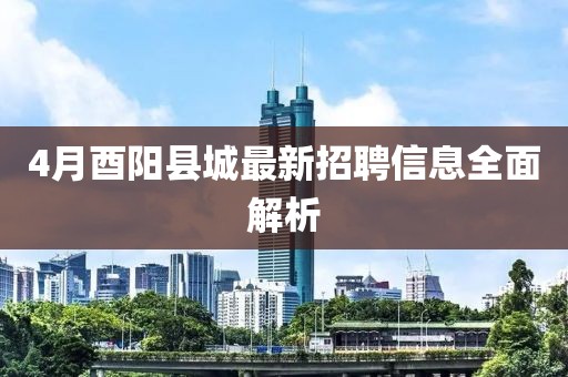 4月酉阳县城最新招聘信息全面解析