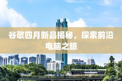 谷歌四月新品揭秘，探索前沿电脑之旅