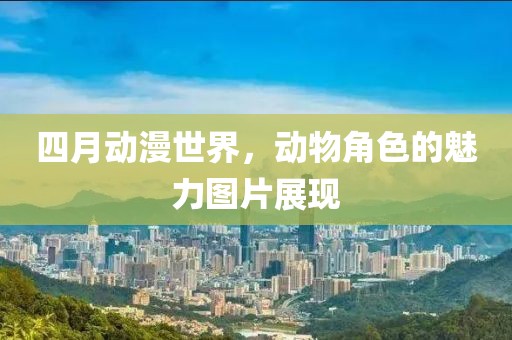 四月动漫世界，动物角色的魅力图片展现