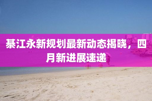 綦江永新规划最新动态揭晓，四月新进展速递