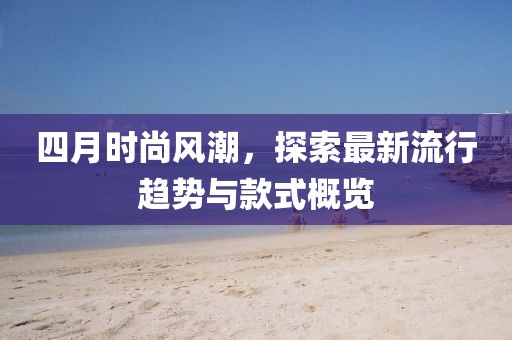 四月时尚风潮，探索最新流行趋势与款式概览