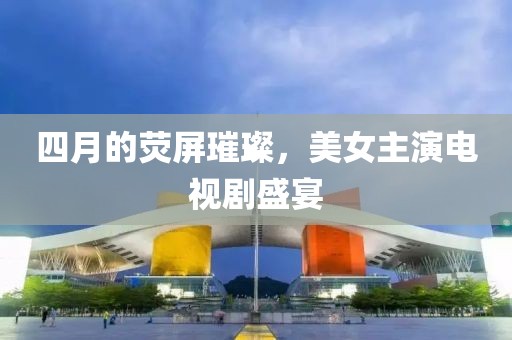 四月的荧屏璀璨，美女主演电视剧盛宴