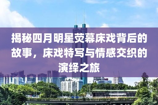 揭秘四月明星荧幕床戏背后的故事，床戏特写与情感交织的演绎之旅