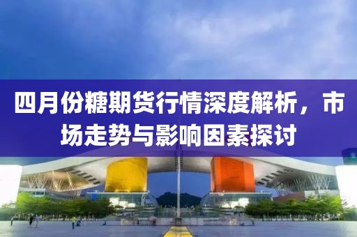 四月份糖期货行情深度解析，市场走势与影响因素探讨