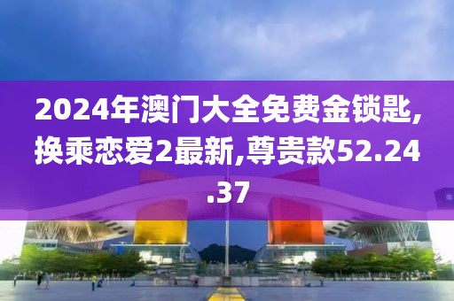 2024年澳门大全免费金锁匙,换乘恋爱2最新,尊贵款52.24.37