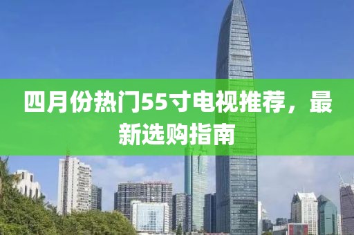 四月份热门55寸电视推荐，最新选购指南