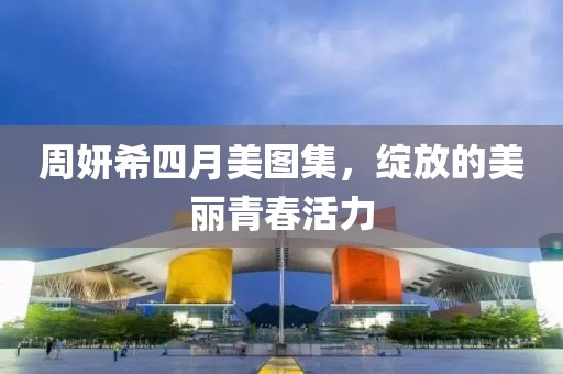 周妍希四月美图集，绽放的美丽青春活力