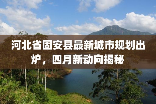 河北省固安县最新城市规划出炉，四月新动向揭秘