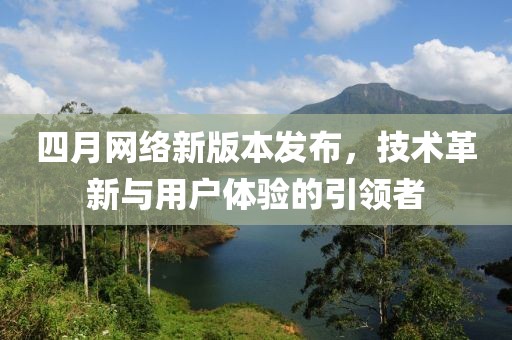 四月网络新版本发布，技术革新与用户体验的引领者