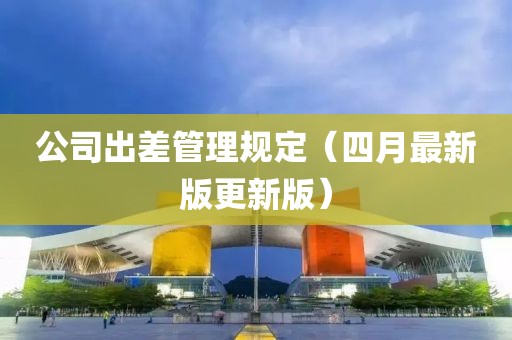 公司出差管理规定（四月最新版更新版）